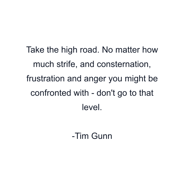 Take the high road. No matter how much strife, and consternation, frustration and anger you might be confronted with - don't go to that level.