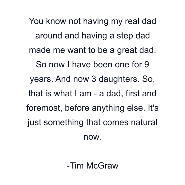 You know not having my real dad around and having a step dad made me want to be a great dad. So now I have been one for 9 years. And now 3 daughters. So, that is what I am - a dad, first and foremost, before anything else. It's just something that comes natural now.