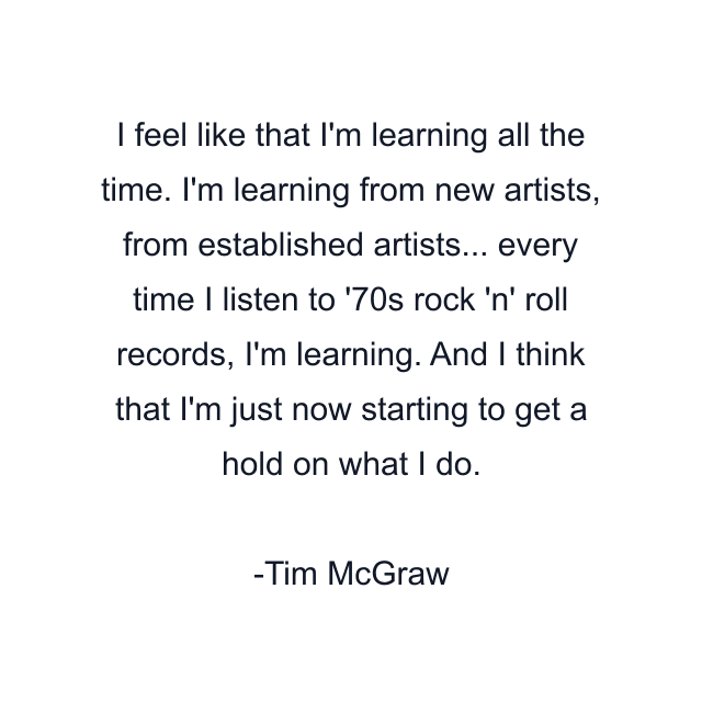 I feel like that I'm learning all the time. I'm learning from new artists, from established artists... every time I listen to '70s rock 'n' roll records, I'm learning. And I think that I'm just now starting to get a hold on what I do.