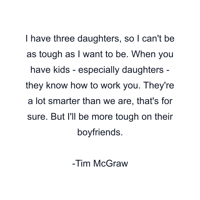 I have three daughters, so I can't be as tough as I want to be. When you have kids - especially daughters - they know how to work you. They're a lot smarter than we are, that's for sure. But I'll be more tough on their boyfriends.