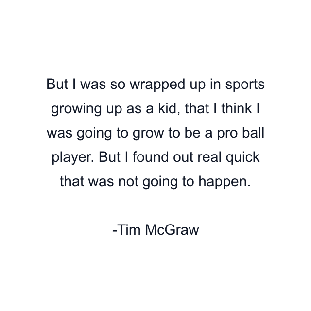 But I was so wrapped up in sports growing up as a kid, that I think I was going to grow to be a pro ball player. But I found out real quick that was not going to happen.