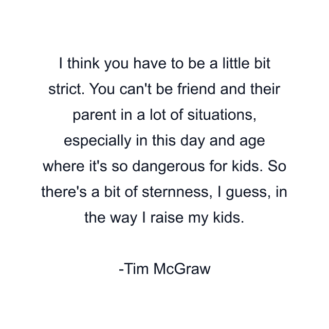 I think you have to be a little bit strict. You can't be friend and their parent in a lot of situations, especially in this day and age where it's so dangerous for kids. So there's a bit of sternness, I guess, in the way I raise my kids.