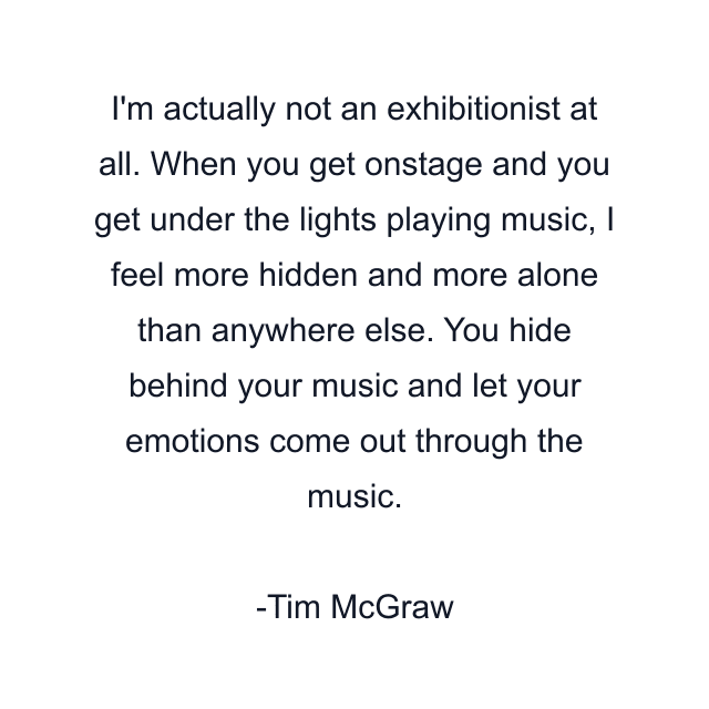 I'm actually not an exhibitionist at all. When you get onstage and you get under the lights playing music, I feel more hidden and more alone than anywhere else. You hide behind your music and let your emotions come out through the music.