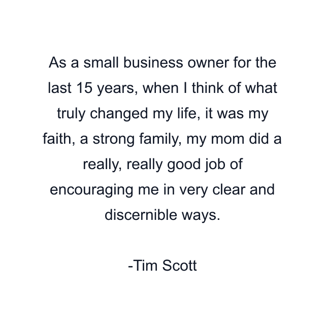 As a small business owner for the last 15 years, when I think of what truly changed my life, it was my faith, a strong family, my mom did a really, really good job of encouraging me in very clear and discernible ways.