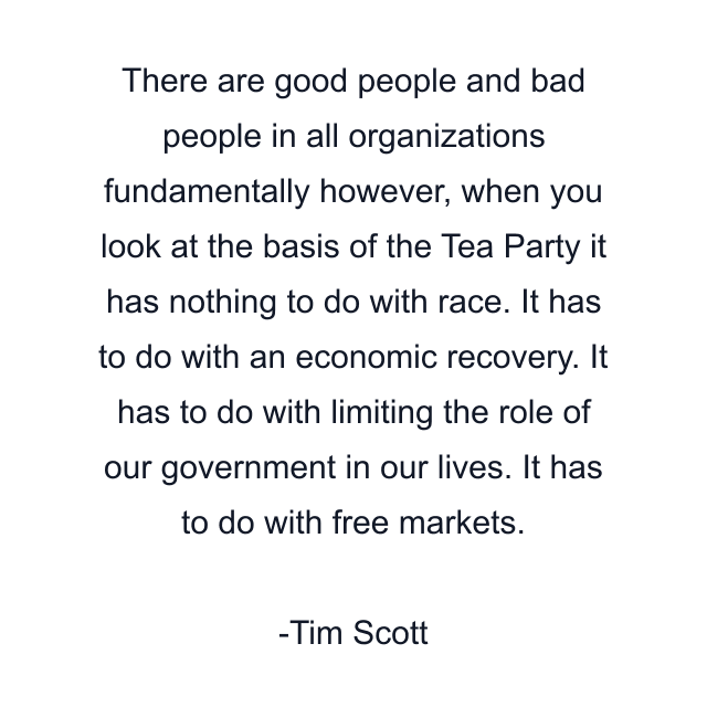 There are good people and bad people in all organizations fundamentally however, when you look at the basis of the Tea Party it has nothing to do with race. It has to do with an economic recovery. It has to do with limiting the role of our government in our lives. It has to do with free markets.