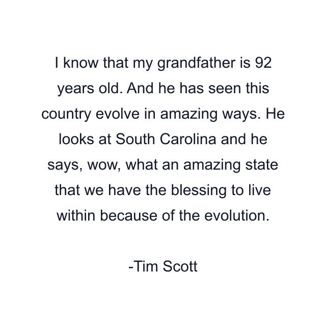 I know that my grandfather is 92 years old. And he has seen this country evolve in amazing ways. He looks at South Carolina and he says, wow, what an amazing state that we have the blessing to live within because of the evolution.