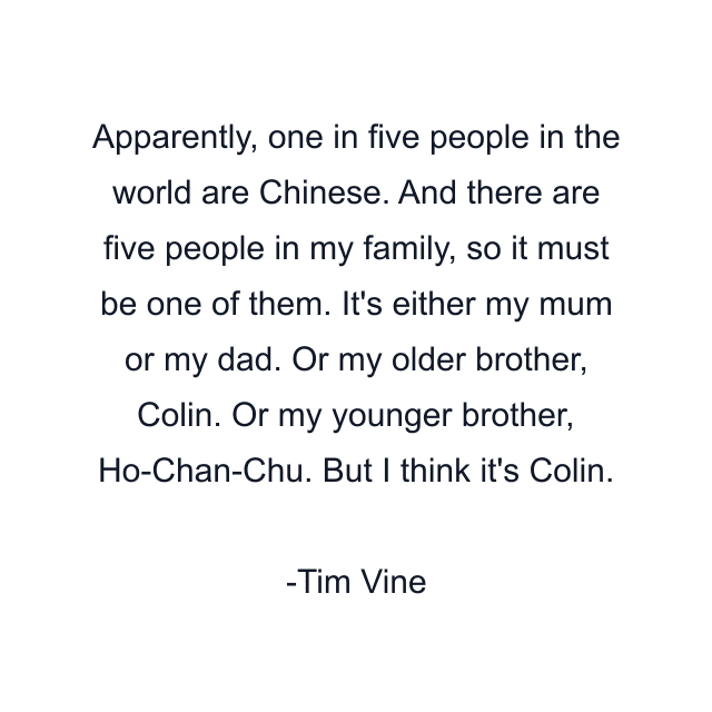 Apparently, one in five people in the world are Chinese. And there are five people in my family, so it must be one of them. It's either my mum or my dad. Or my older brother, Colin. Or my younger brother, Ho-Chan-Chu. But I think it's Colin.