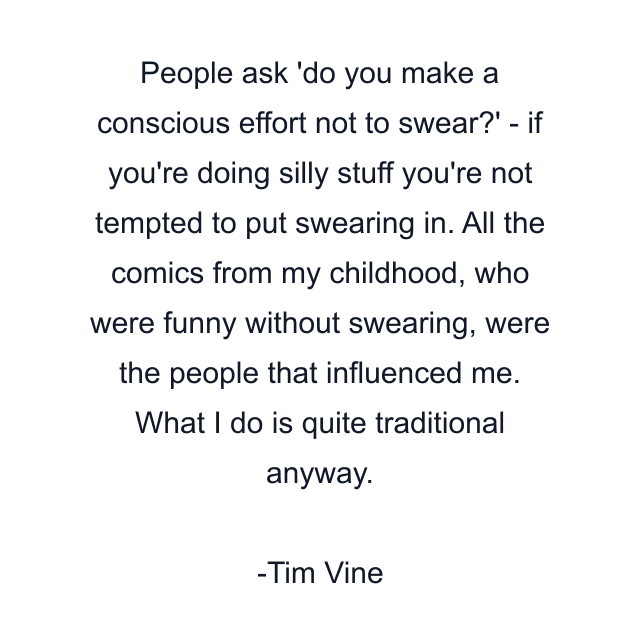 People ask 'do you make a conscious effort not to swear?' - if you're doing silly stuff you're not tempted to put swearing in. All the comics from my childhood, who were funny without swearing, were the people that influenced me. What I do is quite traditional anyway.