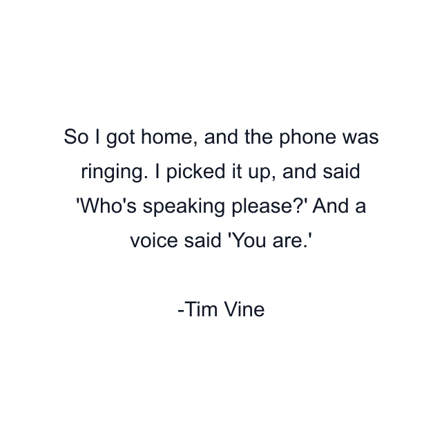 So I got home, and the phone was ringing. I picked it up, and said 'Who's speaking please?' And a voice said 'You are.'