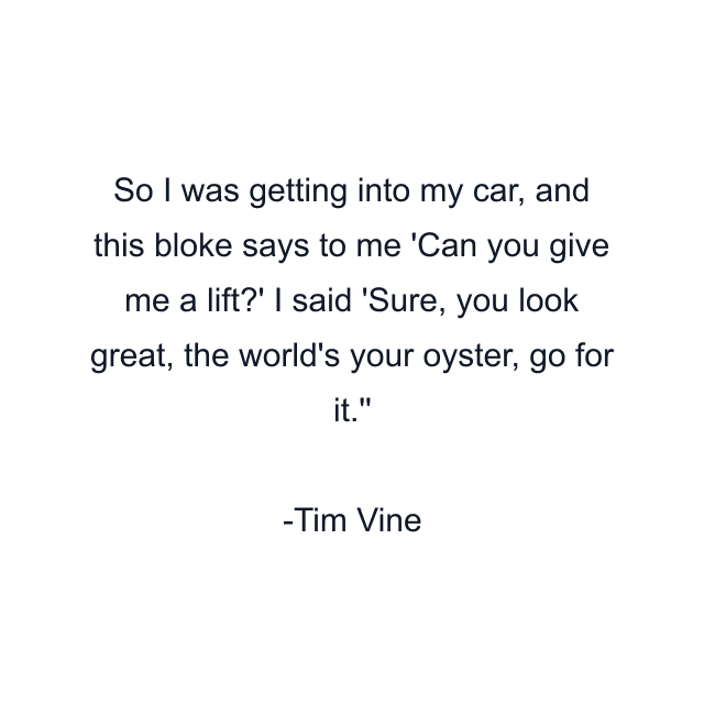 So I was getting into my car, and this bloke says to me 'Can you give me a lift?' I said 'Sure, you look great, the world's your oyster, go for it.''