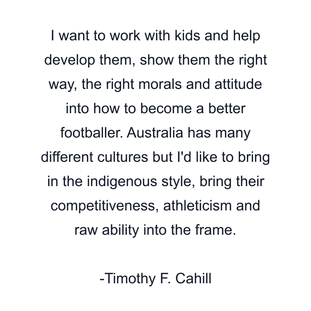 I want to work with kids and help develop them, show them the right way, the right morals and attitude into how to become a better footballer. Australia has many different cultures but I'd like to bring in the indigenous style, bring their competitiveness, athleticism and raw ability into the frame.