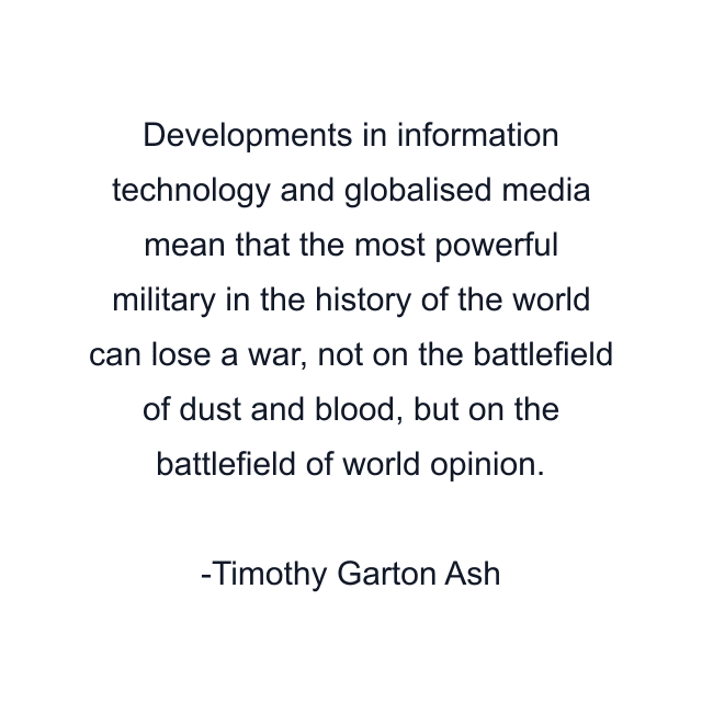 Developments in information technology and globalised media mean that the most powerful military in the history of the world can lose a war, not on the battlefield of dust and blood, but on the battlefield of world opinion.