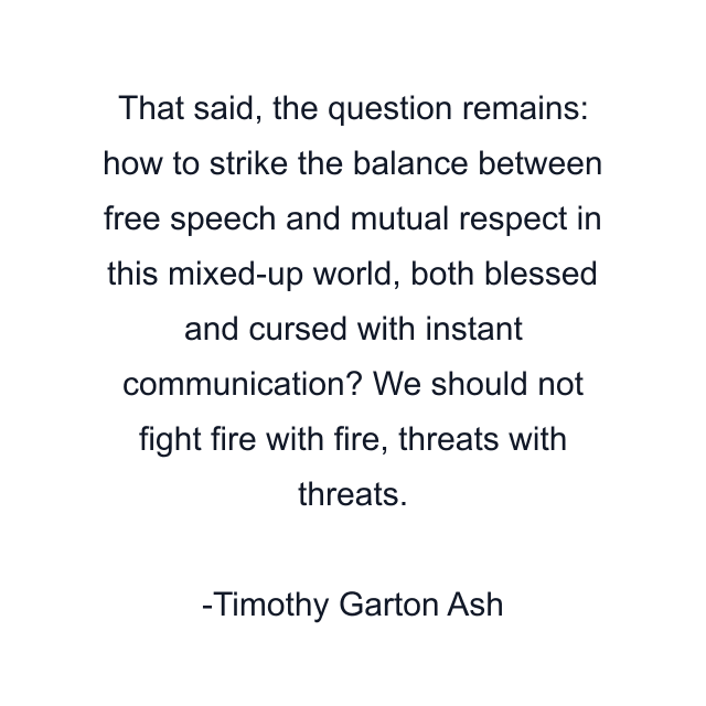 That said, the question remains: how to strike the balance between free speech and mutual respect in this mixed-up world, both blessed and cursed with instant communication? We should not fight fire with fire, threats with threats.