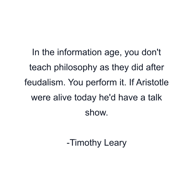 In the information age, you don't teach philosophy as they did after feudalism. You perform it. If Aristotle were alive today he'd have a talk show.