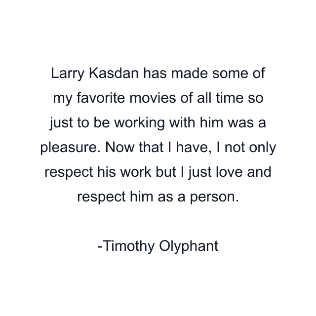 Larry Kasdan has made some of my favorite movies of all time so just to be working with him was a pleasure. Now that I have, I not only respect his work but I just love and respect him as a person.