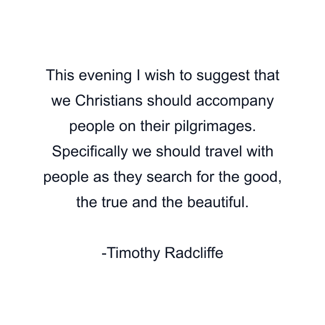 This evening I wish to suggest that we Christians should accompany people on their pilgrimages. Specifically we should travel with people as they search for the good, the true and the beautiful.