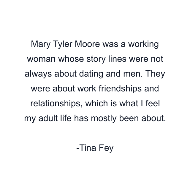 Mary Tyler Moore was a working woman whose story lines were not always about dating and men. They were about work friendships and relationships, which is what I feel my adult life has mostly been about.