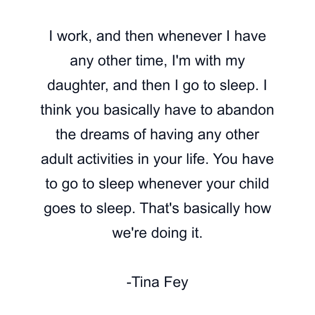 I work, and then whenever I have any other time, I'm with my daughter, and then I go to sleep. I think you basically have to abandon the dreams of having any other adult activities in your life. You have to go to sleep whenever your child goes to sleep. That's basically how we're doing it.