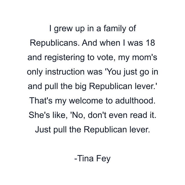 I grew up in a family of Republicans. And when I was 18 and registering to vote, my mom's only instruction was 'You just go in and pull the big Republican lever.' That's my welcome to adulthood. She's like, 'No, don't even read it. Just pull the Republican lever.