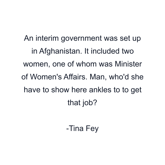 An interim government was set up in Afghanistan. It included two women, one of whom was Minister of Women's Affairs. Man, who'd she have to show here ankles to to get that job?