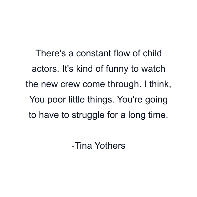 There's a constant flow of child actors. It's kind of funny to watch the new crew come through. I think, You poor little things. You're going to have to struggle for a long time.