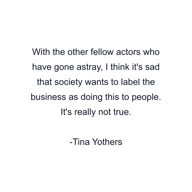 With the other fellow actors who have gone astray, I think it's sad that society wants to label the business as doing this to people. It's really not true.