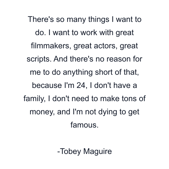 There's so many things I want to do. I want to work with great filmmakers, great actors, great scripts. And there's no reason for me to do anything short of that, because I'm 24, I don't have a family, I don't need to make tons of money, and I'm not dying to get famous.