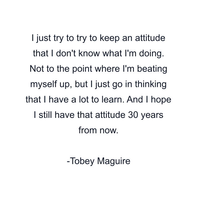 I just try to try to keep an attitude that I don't know what I'm doing. Not to the point where I'm beating myself up, but I just go in thinking that I have a lot to learn. And I hope I still have that attitude 30 years from now.