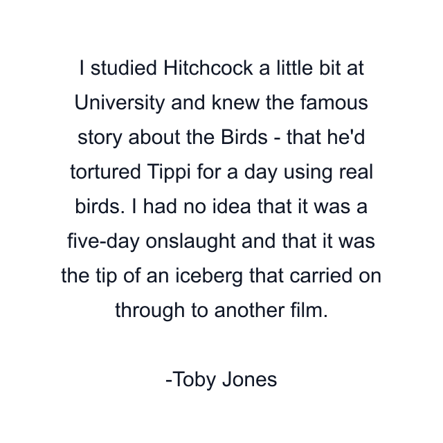 I studied Hitchcock a little bit at University and knew the famous story about the Birds - that he'd tortured Tippi for a day using real birds. I had no idea that it was a five-day onslaught and that it was the tip of an iceberg that carried on through to another film.