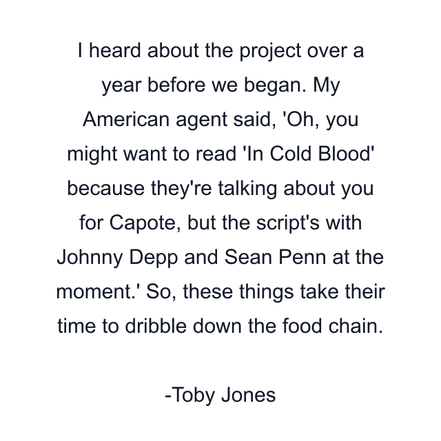 I heard about the project over a year before we began. My American agent said, 'Oh, you might want to read 'In Cold Blood' because they're talking about you for Capote, but the script's with Johnny Depp and Sean Penn at the moment.' So, these things take their time to dribble down the food chain.