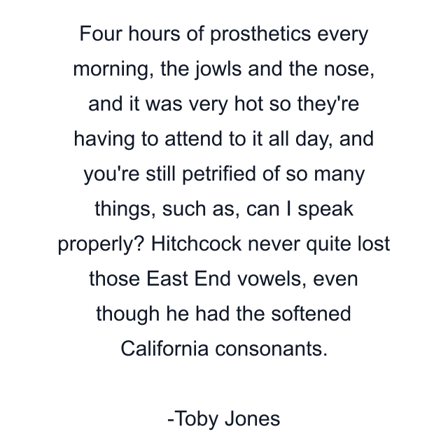 Four hours of prosthetics every morning, the jowls and the nose, and it was very hot so they're having to attend to it all day, and you're still petrified of so many things, such as, can I speak properly? Hitchcock never quite lost those East End vowels, even though he had the softened California consonants.