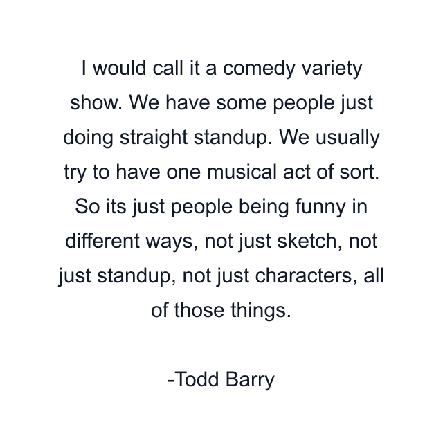 I would call it a comedy variety show. We have some people just doing straight standup. We usually try to have one musical act of sort. So its just people being funny in different ways, not just sketch, not just standup, not just characters, all of those things.