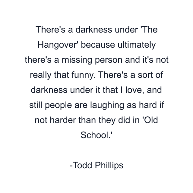 There's a darkness under 'The Hangover' because ultimately there's a missing person and it's not really that funny. There's a sort of darkness under it that I love, and still people are laughing as hard if not harder than they did in 'Old School.'