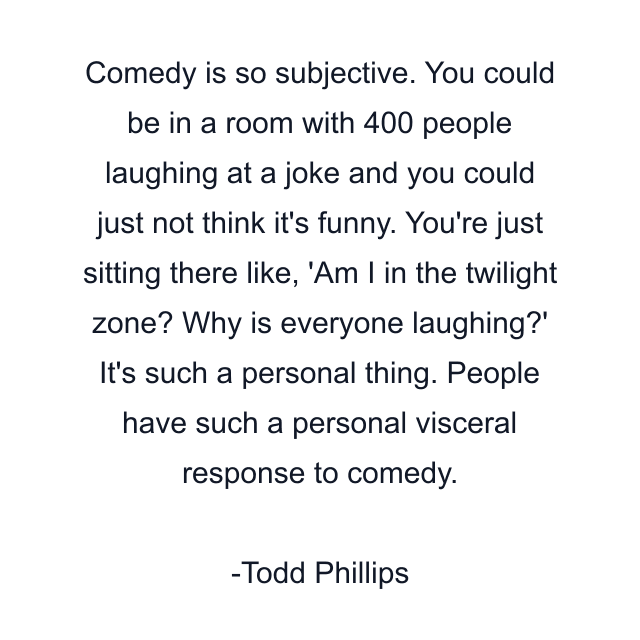 Comedy is so subjective. You could be in a room with 400 people laughing at a joke and you could just not think it's funny. You're just sitting there like, 'Am I in the twilight zone? Why is everyone laughing?' It's such a personal thing. People have such a personal visceral response to comedy.