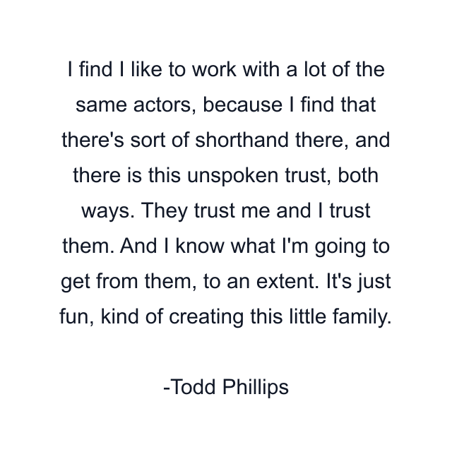 I find I like to work with a lot of the same actors, because I find that there's sort of shorthand there, and there is this unspoken trust, both ways. They trust me and I trust them. And I know what I'm going to get from them, to an extent. It's just fun, kind of creating this little family.