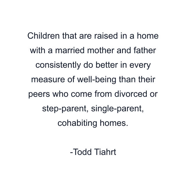 Children that are raised in a home with a married mother and father consistently do better in every measure of well-being than their peers who come from divorced or step-parent, single-parent, cohabiting homes.