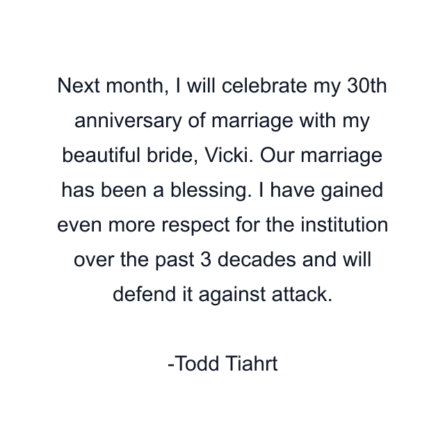 Next month, I will celebrate my 30th anniversary of marriage with my beautiful bride, Vicki. Our marriage has been a blessing. I have gained even more respect for the institution over the past 3 decades and will defend it against attack.