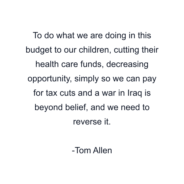 To do what we are doing in this budget to our children, cutting their health care funds, decreasing opportunity, simply so we can pay for tax cuts and a war in Iraq is beyond belief, and we need to reverse it.