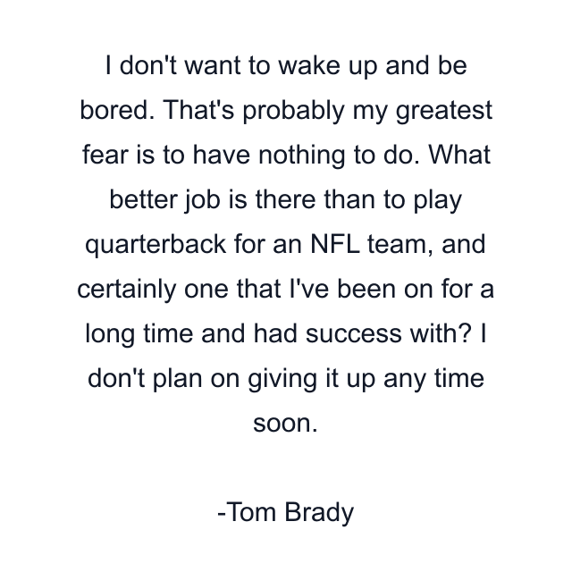 I don't want to wake up and be bored. That's probably my greatest fear is to have nothing to do. What better job is there than to play quarterback for an NFL team, and certainly one that I've been on for a long time and had success with? I don't plan on giving it up any time soon.