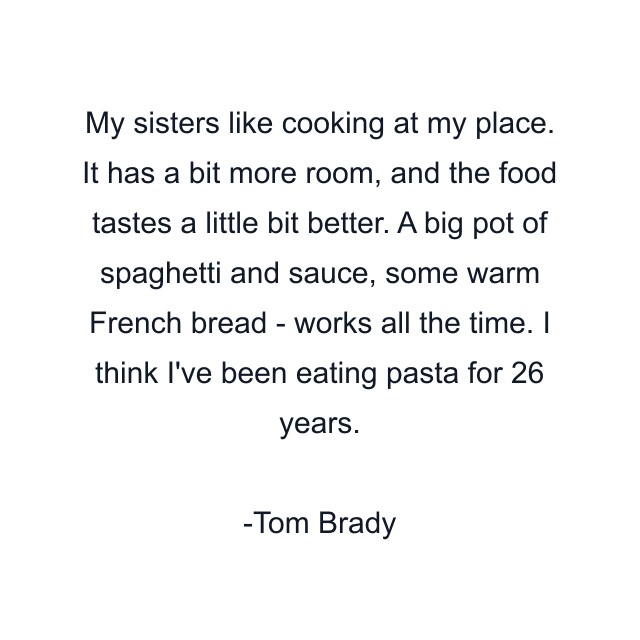 My sisters like cooking at my place. It has a bit more room, and the food tastes a little bit better. A big pot of spaghetti and sauce, some warm French bread - works all the time. I think I've been eating pasta for 26 years.