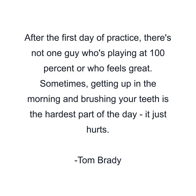 After the first day of practice, there's not one guy who's playing at 100 percent or who feels great. Sometimes, getting up in the morning and brushing your teeth is the hardest part of the day - it just hurts.