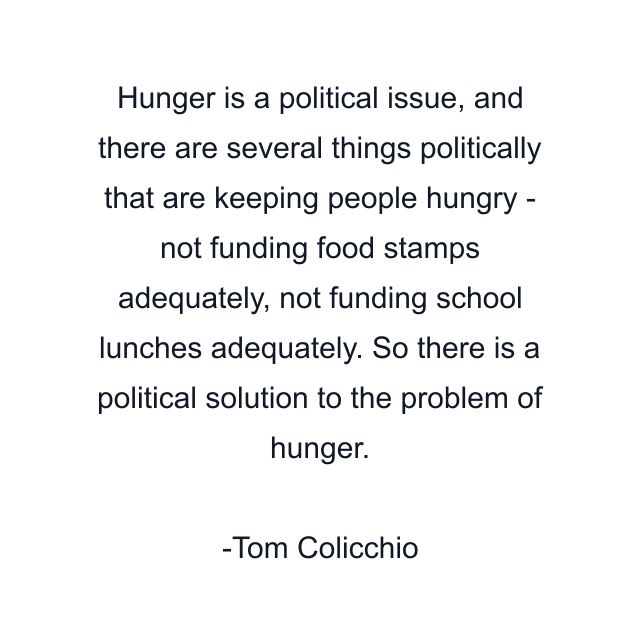 Hunger is a political issue, and there are several things politically that are keeping people hungry - not funding food stamps adequately, not funding school lunches adequately. So there is a political solution to the problem of hunger.