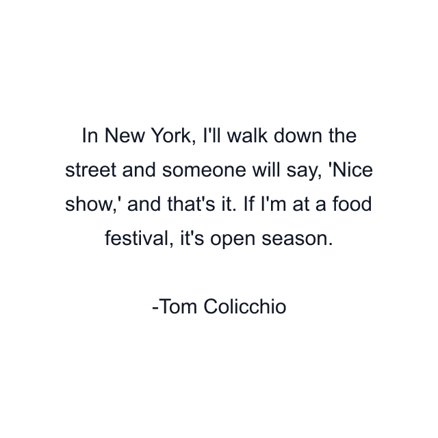 In New York, I'll walk down the street and someone will say, 'Nice show,' and that's it. If I'm at a food festival, it's open season.