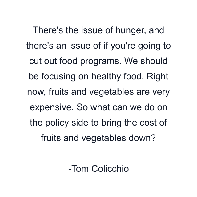 There's the issue of hunger, and there's an issue of if you're going to cut out food programs. We should be focusing on healthy food. Right now, fruits and vegetables are very expensive. So what can we do on the policy side to bring the cost of fruits and vegetables down?