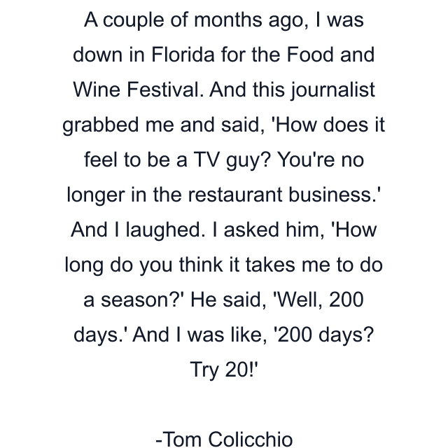 A couple of months ago, I was down in Florida for the Food and Wine Festival. And this journalist grabbed me and said, 'How does it feel to be a TV guy? You're no longer in the restaurant business.' And I laughed. I asked him, 'How long do you think it takes me to do a season?' He said, 'Well, 200 days.' And I was like, '200 days? Try 20!'