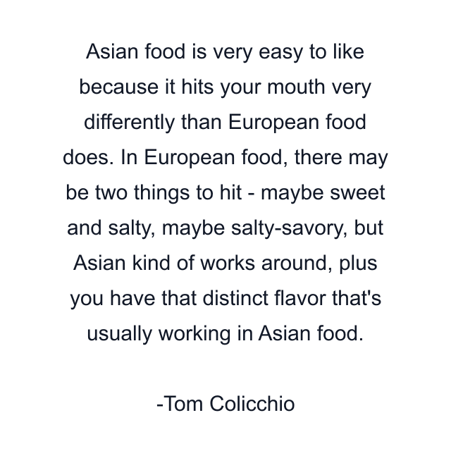 Asian food is very easy to like because it hits your mouth very differently than European food does. In European food, there may be two things to hit - maybe sweet and salty, maybe salty-savory, but Asian kind of works around, plus you have that distinct flavor that's usually working in Asian food.