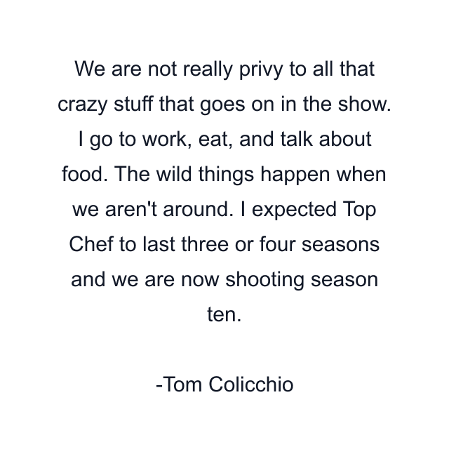 We are not really privy to all that crazy stuff that goes on in the show. I go to work, eat, and talk about food. The wild things happen when we aren't around. I expected Top Chef to last three or four seasons and we are now shooting season ten.