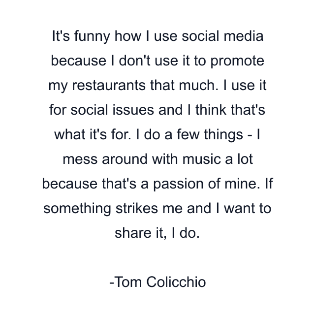 It's funny how I use social media because I don't use it to promote my restaurants that much. I use it for social issues and I think that's what it's for. I do a few things - I mess around with music a lot because that's a passion of mine. If something strikes me and I want to share it, I do.