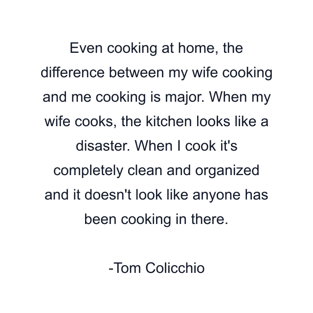 Even cooking at home, the difference between my wife cooking and me cooking is major. When my wife cooks, the kitchen looks like a disaster. When I cook it's completely clean and organized and it doesn't look like anyone has been cooking in there.