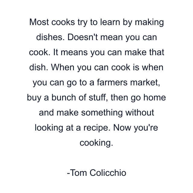 Most cooks try to learn by making dishes. Doesn't mean you can cook. It means you can make that dish. When you can cook is when you can go to a farmers market, buy a bunch of stuff, then go home and make something without looking at a recipe. Now you're cooking.